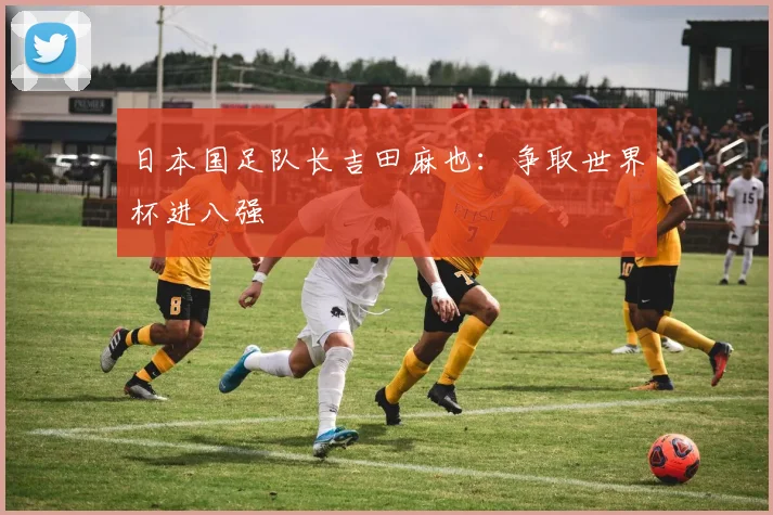 日本国足队长吉田麻也：争取世界杯进八强