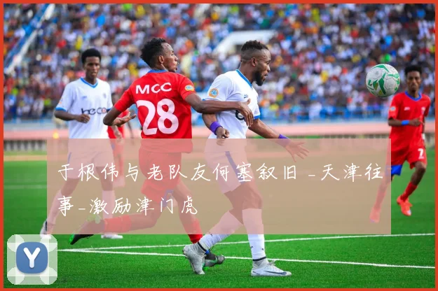 于根伟与老队友何塞叙旧 _天津往事_激励津门虎