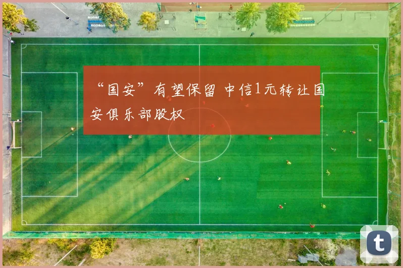 “国安”有望保留 中信1元转让国安俱乐部股权