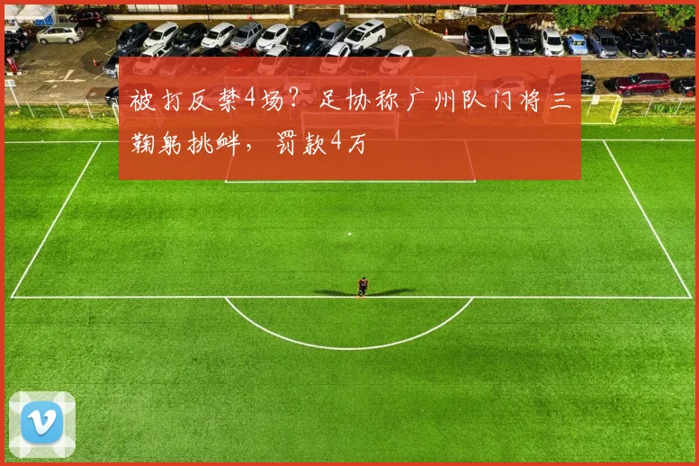 被打反禁4场？足协称广州队门将三鞠躬挑衅，罚款4万