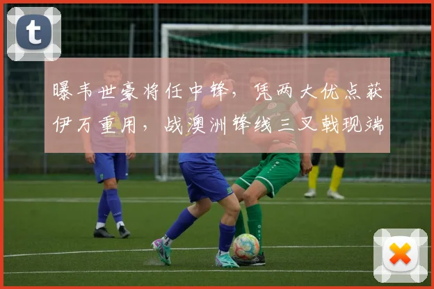 曝韦世豪将任中锋，凭两大优点获伊万重用，战澳洲锋线三叉戟现端倪