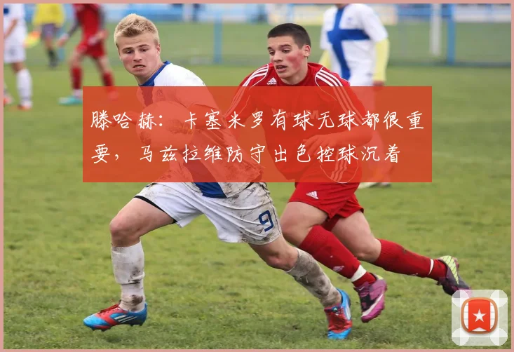 滕哈赫：卡塞米罗有球无球都很重要，马兹拉维防守出色控球沉着