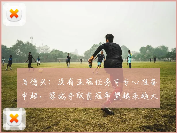 马德兴：没有亚冠任务可专心准备中超，蓉城夺取首冠希望越来越大