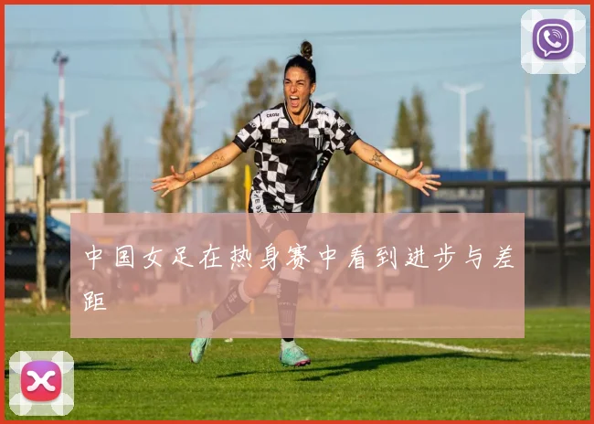 中国女足在热身赛中看到进步与差距