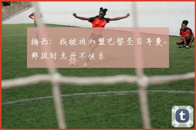 梅西：我被迫加盟巴黎圣日耳曼，那段时光并不快乐