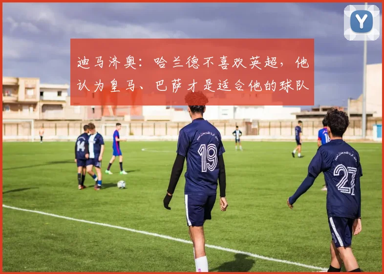 迪马济奥：哈兰德不喜欢英超，他认为皇马、巴萨才是适合他的球队